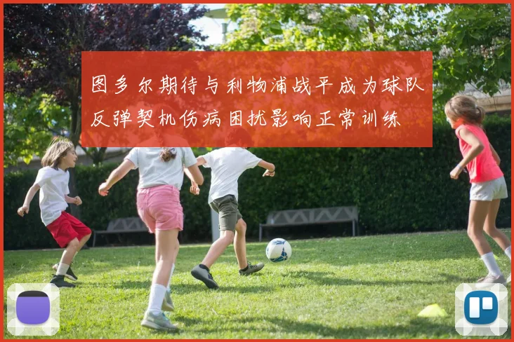 图多尔期待与利物浦战平成为球队反弹契机伤病困扰影响正常训练