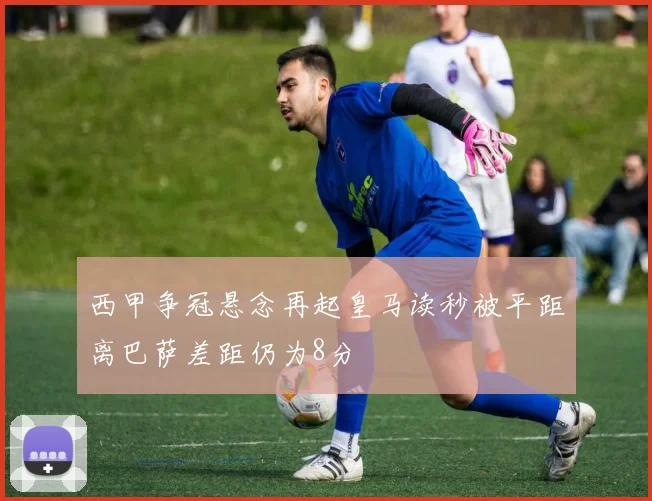 西甲争冠悬念再起皇马读秒被平距离巴萨差距仍为8分