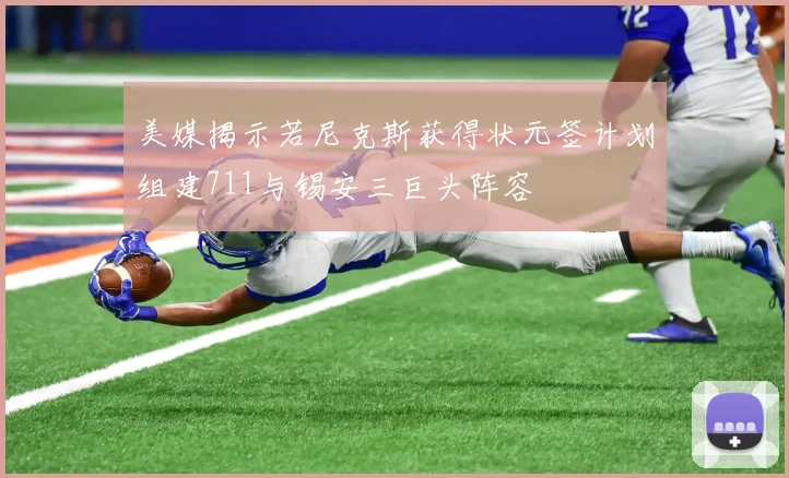 美媒揭示若尼克斯获得状元签计划组建711与锡安三巨头阵容