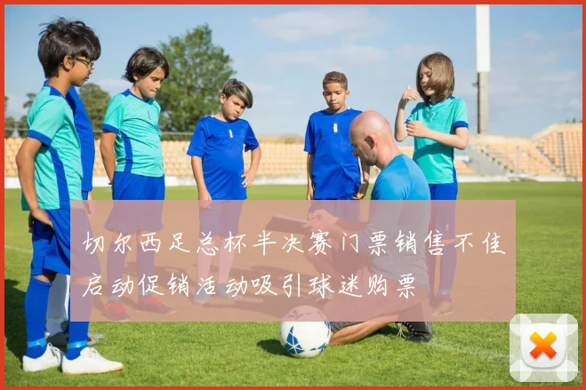 切尔西足总杯半决赛门票销售不佳启动促销活动吸引球迷购票
