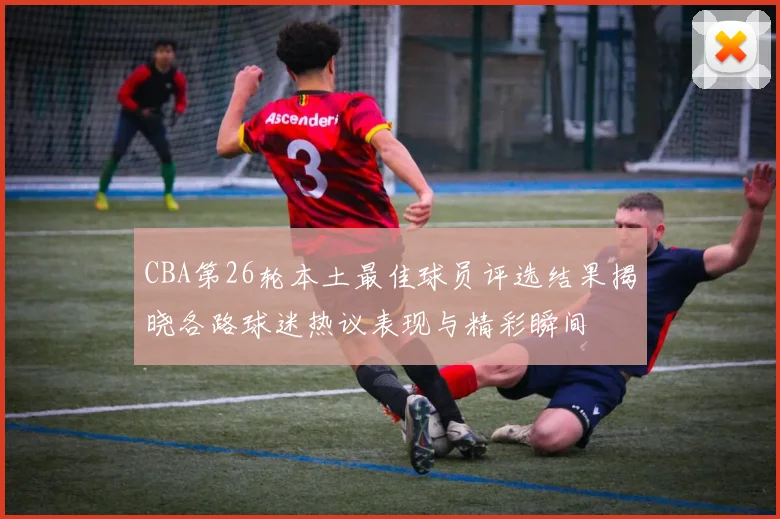 CBA第26轮本土最佳球员评选结果揭晓各路球迷热议表现与精彩瞬间