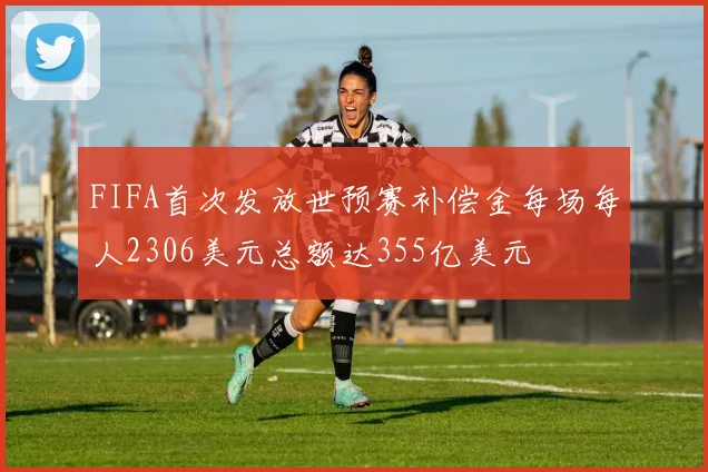 FIFA首次发放世预赛补偿金每场每人2306美元总额达355亿美元