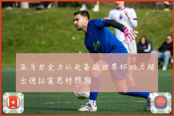 亚马尔全力以赴备战世界杯动力超出德拉富恩特预期