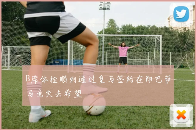 B席体检顺利通过皇马签约在即巴萨马竞失去希望