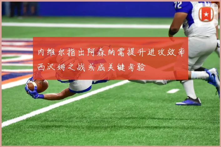 内维尔指出阿森纳需提升进攻效率西汉姆之战或成关键考验