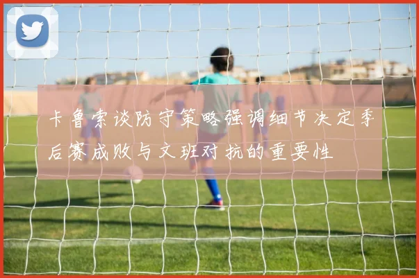卡鲁索谈防守策略强调细节决定季后赛成败与文班对抗的重要性