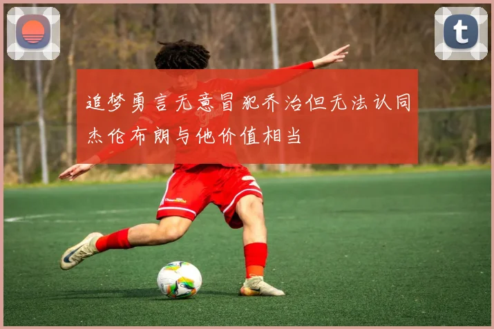 追梦勇言无意冒犯乔治但无法认同杰伦布朗与他价值相当