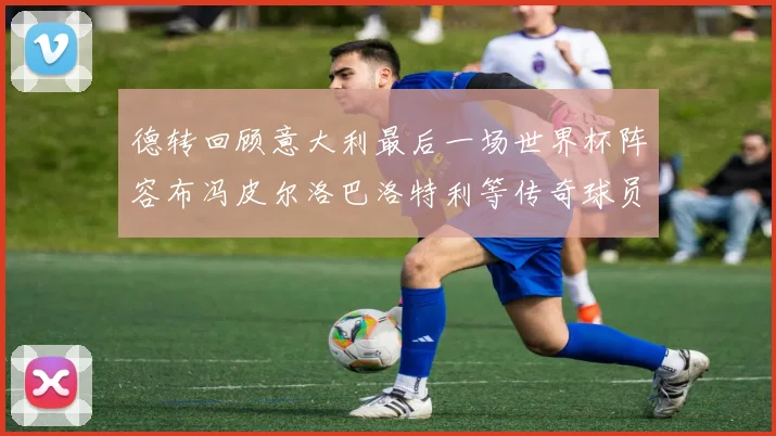 德转回顾意大利最后一场世界杯阵容布冯皮尔洛巴洛特利等传奇球员在列