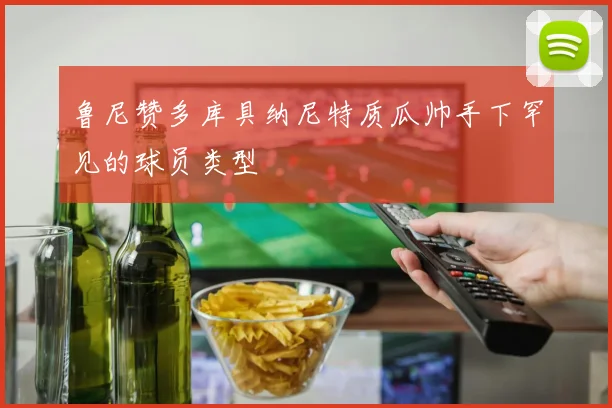 鲁尼赞多库具纳尼特质瓜帅手下罕见的球员类型