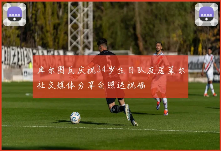 库尔图瓦庆祝34岁生日队友居莱尔社交媒体分享合照送祝福