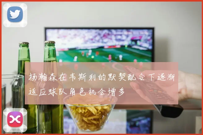 杨瀚森在韦斯利的默契配合下逐渐适应球队角色机会增多