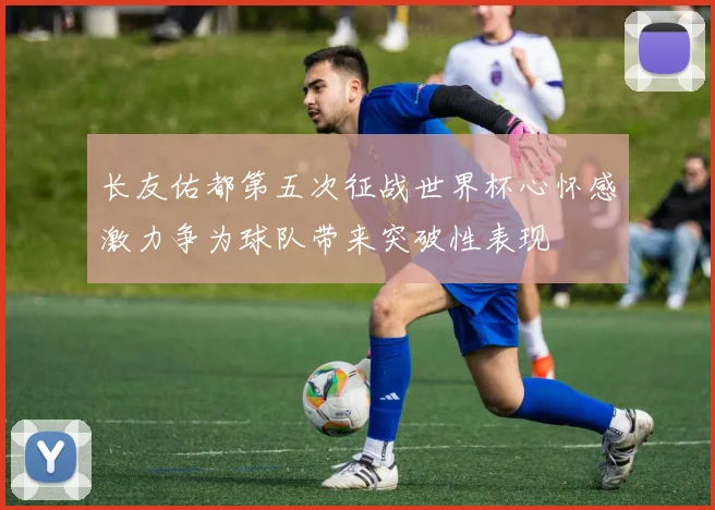 长友佑都第五次征战世界杯心怀感激力争为球队带来突破性表现