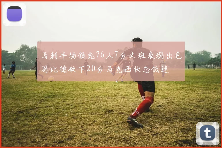 马刺半场领先76人7分文班表现出色恩比德砍下20分马克西状态低迷